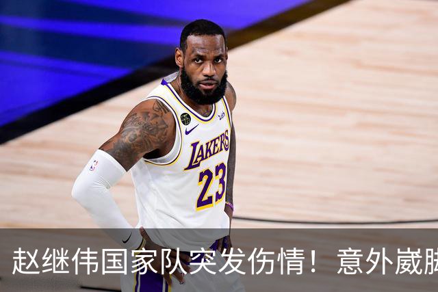 赵继伟国家队突发伤情！意外崴脚，幸好无碍，期待别缺席世预赛！
